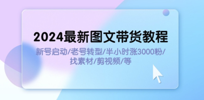 2024图文带货全攻略：新号启动、老号转型、半小时涨粉3000、素材获取与剪辑技巧